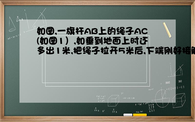 如图,一旗杆AB上的绳子AC(如图1）,如垂到地面上时还多出1米,把绳子拉开5米后,下端刚好接触到地面（如图2）,求旗杆的长度.