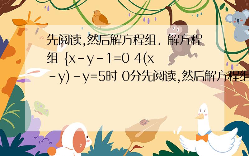 先阅读,然后解方程组．解方程组 {x-y-1=0 4(x-y)-y=5时 0分先阅读,然后解方程组．解方程组 {x-y-1=0 4(x-y)-y=5时,可由①得x-y=1③,然后再将③代入②得4×1-y=5,求得y=-1,从而进一步求得 {x=0y=-1．这种方