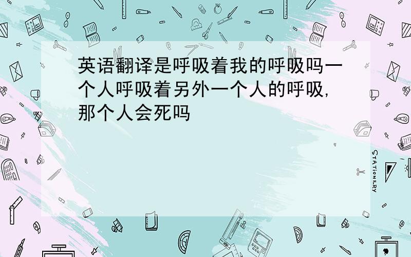 英语翻译是呼吸着我的呼吸吗一个人呼吸着另外一个人的呼吸,那个人会死吗