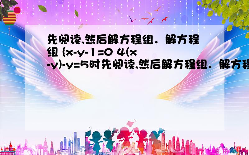 先阅读,然后解方程组．解方程组 {x-y-1=0 4(x-y)-y=5时先阅读,然后解方程组．解方程组 {x-y-1=0 4(x-y)-y=5时,可由①得x-y=1③,然后再将③代入②得4×1-y=5,求得y=-1,从而进一步求得 {x=0y=-1．这种方法被