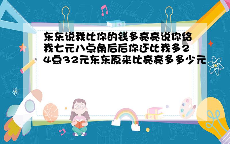 东东说我比你的钱多亮亮说你给我七元八点角后后你还比我多24点32元东东原来比亮亮多多少元