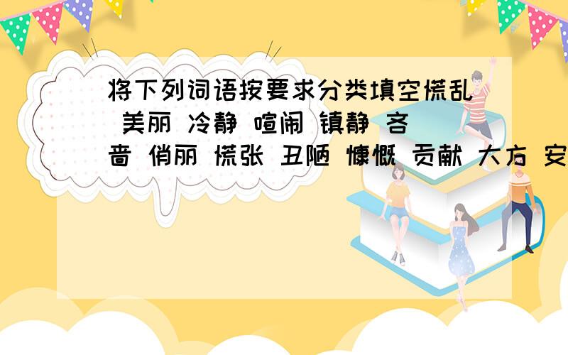 将下列词语按要求分类填空慌乱 美丽 冷静 喧闹 镇静 吝啬 俏丽 慌张 丑陋 慷慨 贡献 大方 安谧 索取 幽静近义词反义词