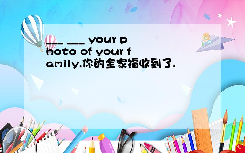 ___ ___ your photo of your family.你的全家福收到了.