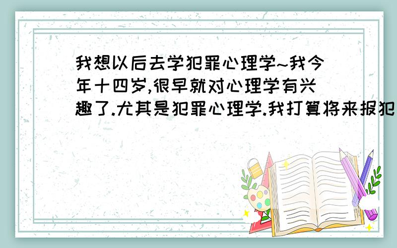 我想以后去学犯罪心理学~我今年十四岁,很早就对心理学有兴趣了.尤其是犯罪心理学.我打算将来报犯罪心理学这方面的.我也看过很多关于心理学方面的书、电视剧等.谁能告诉我还要怎么做