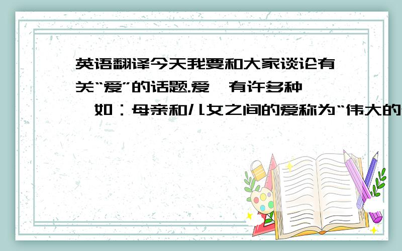 英语翻译今天我要和大家谈论有关“爱”的话题.爱,有许多种,如：母亲和儿女之间的爱称为“伟大的母爱”、父亲和儿女之间的爱称为“父爱”、老师和学生的爱称为“师生爱”、同学之间