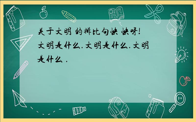 关于文明 的排比句快 快呀!文明是什么.文明是什么.文明是什么 .