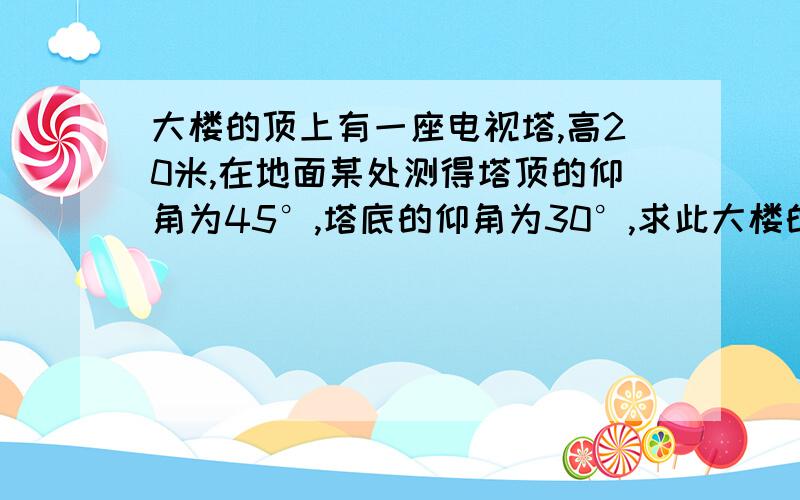 大楼的顶上有一座电视塔,高20米,在地面某处测得塔顶的仰角为45°,塔底的仰角为30°,求此大楼的高度.急,并要求详细过程,谢谢