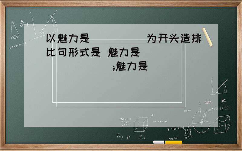 以魅力是`````为开头造排比句形式是 魅力是```````````;魅力是``````````;魅力是````````````````````;魅力是`````````````````````````;魅力是``````````````.要造的好点的,最好现在答一个分句也要8个字左又啦，