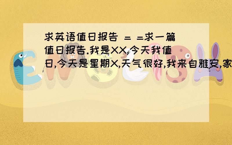 求英语值日报告 = =求一篇值日报告.我是XX,今天我值日,今天是星期X,天气很好,我来自雅安,家有3人,我今年12岁,我的生日是5.11号,我是一个活泼的女孩,我不喜欢运动,不喜欢夏天,我喜欢吃棒棒