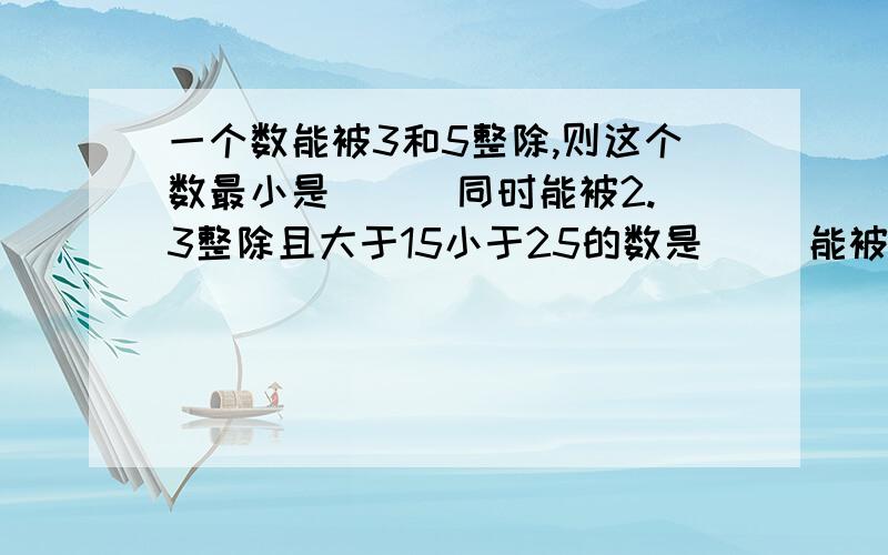 一个数能被3和5整除,则这个数最小是（ ） 同时能被2.3整除且大于15小于25的数是（ ）能被2.3.5整除的两位数中,最大的数为（ ）能被3.5整除的两位数共有（ ）