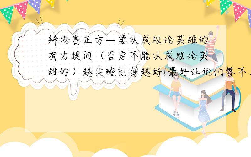 辩论赛正方—要以成败论英雄的有力提问（否定不能以成败论英雄的）越尖酸刻薄越好!最好让他们答不上来的