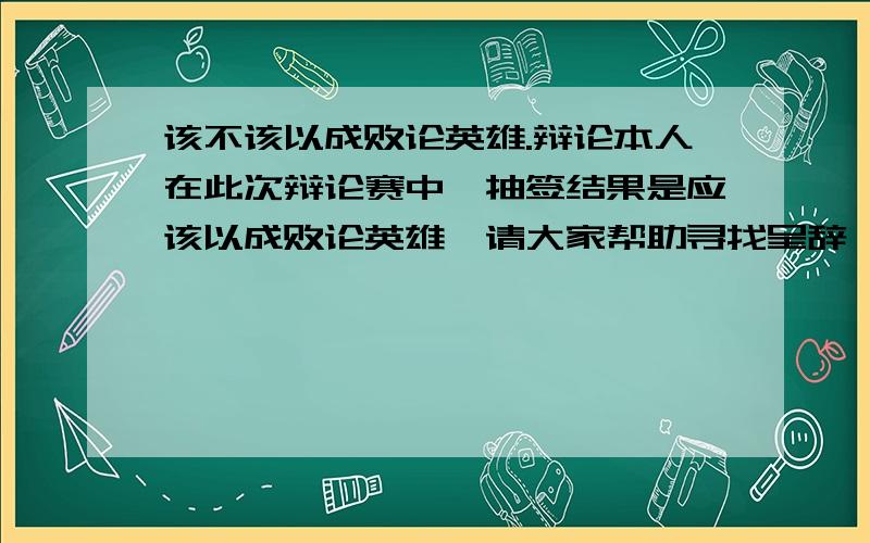 该不该以成败论英雄.辩论本人在此次辩论赛中,抽签结果是应该以成败论英雄,请大家帮助寻找呈辞,谢谢.注意,是应该,而不是反驳此话