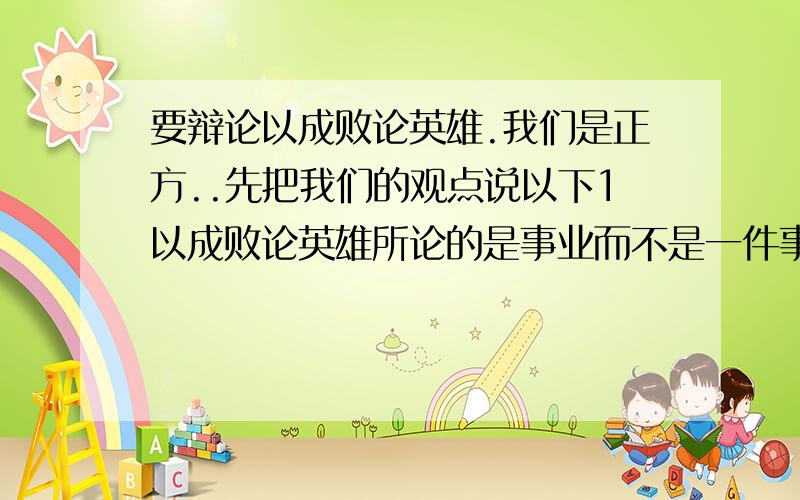 要辩论以成败论英雄.我们是正方..先把我们的观点说以下1以成败论英雄所论的是事业而不是一件事.(解决了最后失败的英雄的问题)2以成败论英雄是以一种价值观的形式存在在我们中间.找人