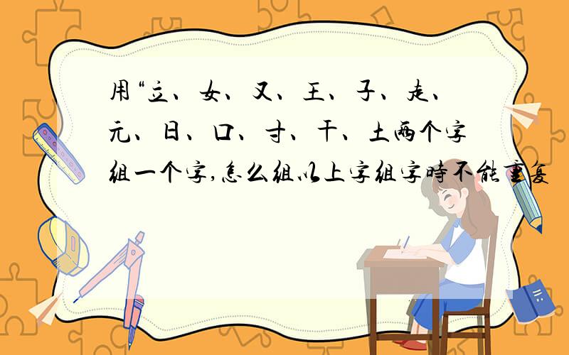 用“立、女、又、王、子、走、元、日、口、寸、干、土两个字组一个字,怎么组以上字组字时不能重复