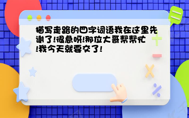 描写走路的四字词语我在这里先谢了!很急呀!那位大哥帮帮忙!我今天就要交了!