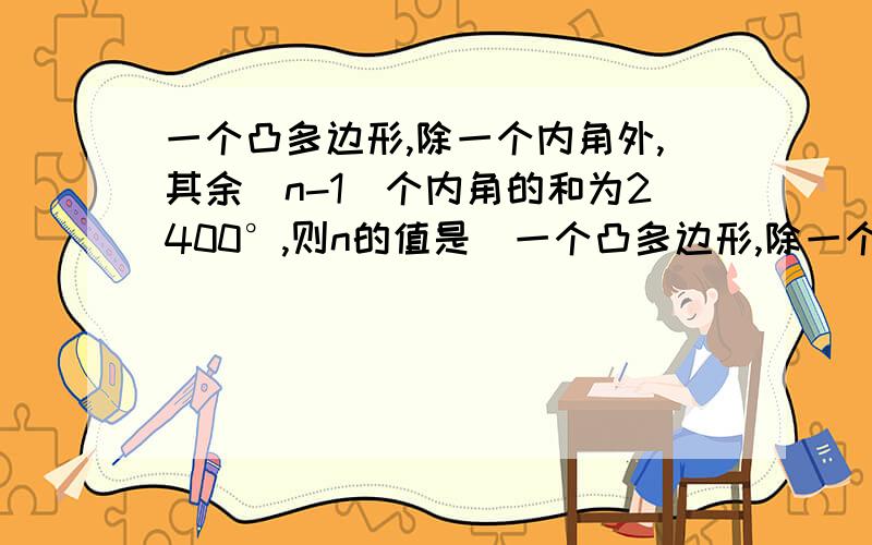 一个凸多边形,除一个内角外,其余(n-1)个内角的和为2400°,则n的值是_一个凸多边形,除一个内角外,其余(n-1)个内角的和为2400°,则n的值是_____