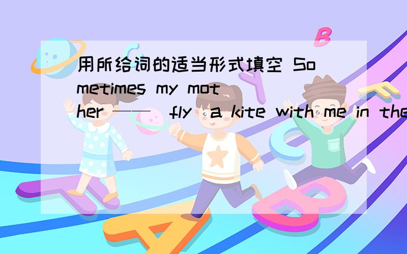 用所给词的适当形式填空 Sometimes my mother ——（fly)a kite with me in the park .