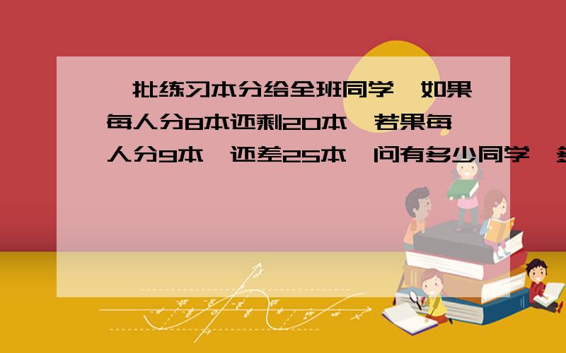 一批练习本分给全班同学,如果每人分8本还剩20本,若果每人分9本,还差25本,问有多少同学,多少练习本