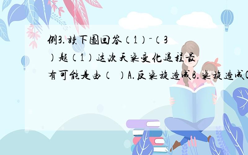 例3.读下图回答（1）－（3）题（1）这次天气变化过程最有可能是由（ ）A.反气旋造成B.气旋造成C.冷锋造成D.暖锋造成（2）这次降水的形成原因是（ ）A.气流下沉造成B.气流对流上升造成C.暖