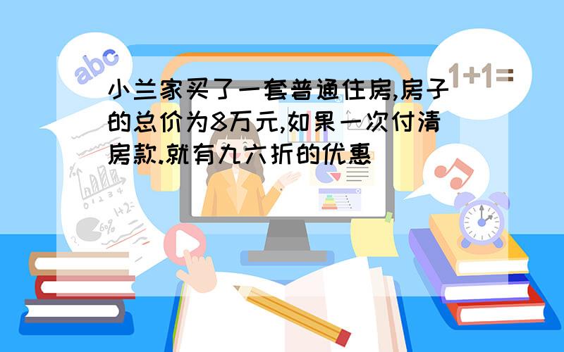 小兰家买了一套普通住房,房子的总价为8万元,如果一次付清房款.就有九六折的优惠