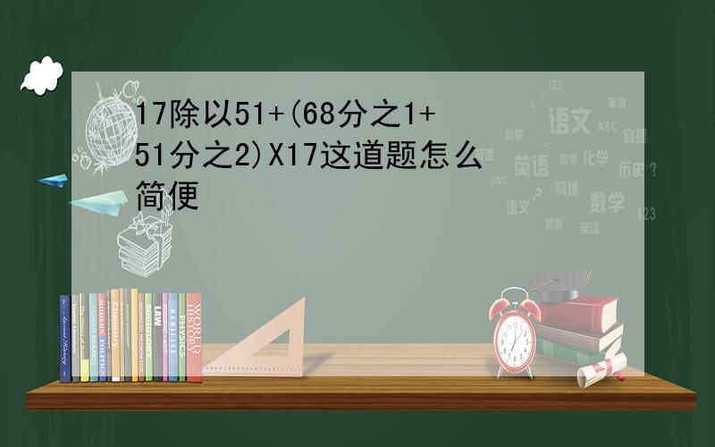 17除以51+(68分之1+51分之2)X17这道题怎么简便