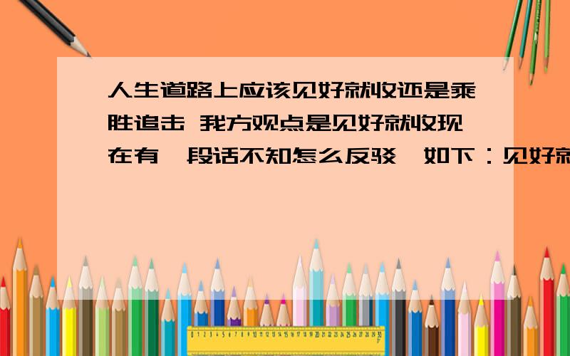 人生道路上应该见好就收还是乘胜追击 我方观点是见好就收现在有一段话不知怎么反驳,如下：见好就收的“好”这个标准难以界定.如何才算好?人生路上充满了变化与未知,原始的目标时常