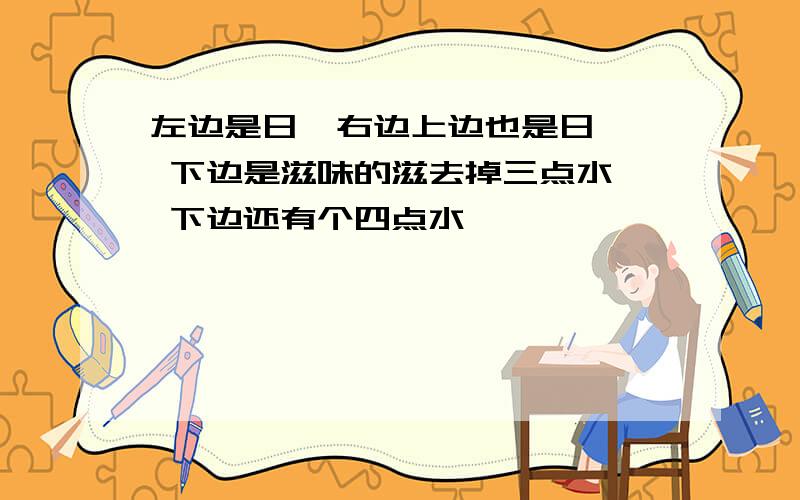 左边是日  右边上边也是日  下边是滋味的滋去掉三点水  下边还有个四点水