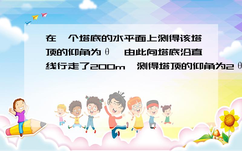 在一个塔底的水平面上测得该塔顶的仰角为θ,由此向塔底沿直线行走了200m,测得塔顶的仰角为2θ,再向塔顶前进了100√3-100,又测得塔顶的仰角为3θ,则塔顶的高度是什么不好意思，应该是再向塔