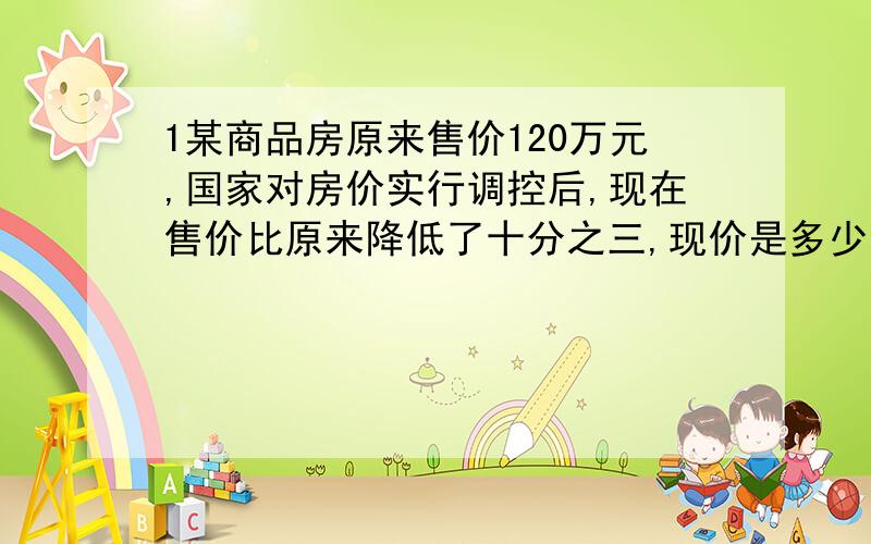 1某商品房原来售价120万元,国家对房价实行调控后,现在售价比原来降低了十分之三,现价是多少万元?2、判断题a乘5分之4等于b乘3分之2﹝a、b均不为0﹞则a小于b.﹝﹞.一根电线长50m,用去10分之1,