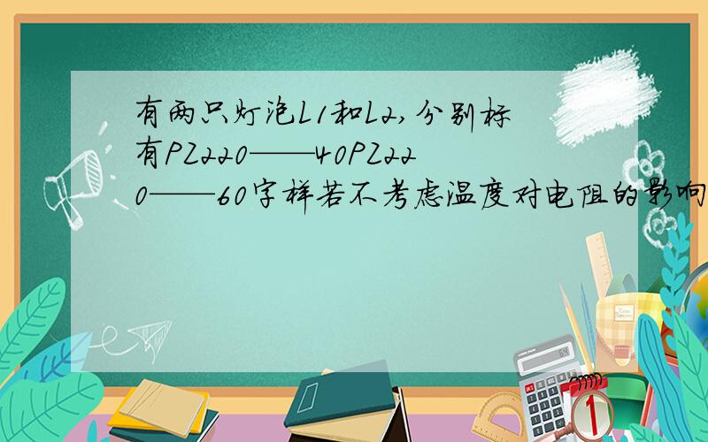 有两只灯泡L1和L2,分别标有PZ220——40PZ220——60字样若不考虑温度对电阻的影响,下列说法正确的有：A 正常发光时,通过L1的电流大B正常发光时,L2的电阻大C并联后,接在220电源上,L2较亮D 串联后,