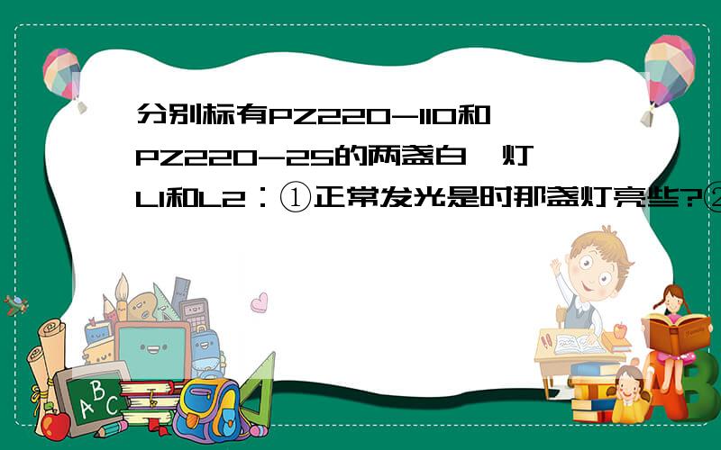 分别标有PZ220-110和PZ220-25的两盏白炽灯L1和L2：①正常发光是时那盏灯亮些?②把它们串联在220伏电源上,通过计算说明那盏灯亮些?③如果让其中的一盏灯持续正常发光,则加在该电路两端的电压