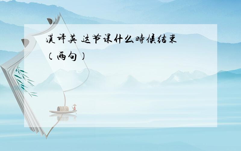 汉译英 这节课什么时候结束 （两句）