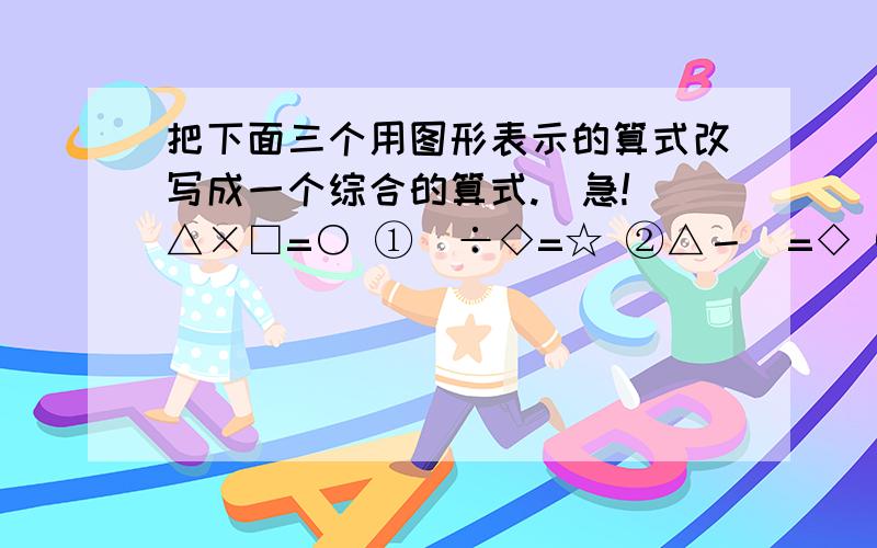 把下面三个用图形表示的算式改写成一个综合的算式.(急!）△×□=○ ①♡÷◇=☆ ②△－♡=◇ ③