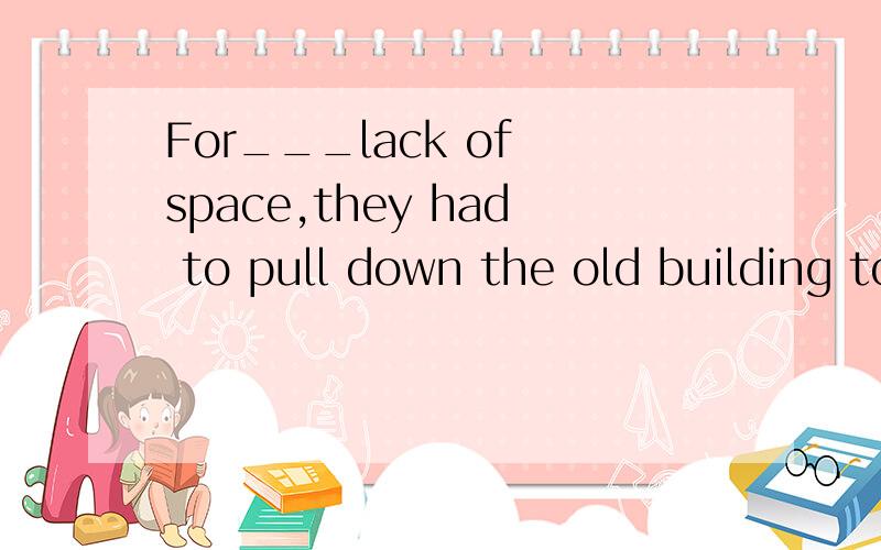 For___lack of space,they had to pull down the old building to make___room for the new one.A.不填；不填B.the；不填C.不填；theD.the;the