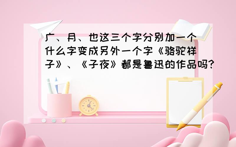 广、月、也这三个字分别加一个什么字变成另外一个字《骆驼祥子》、《子夜》都是鲁迅的作品吗?