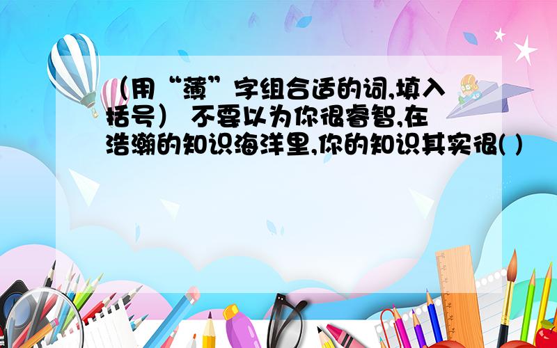 （用“薄”字组合适的词,填入括号） 不要以为你很睿智,在浩瀚的知识海洋里,你的知识其实很( )