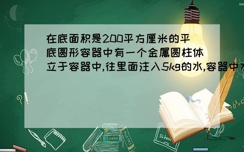 在底面积是200平方厘米的平底圆形容器中有一个金属圆柱体立于容器中,往里面注入5kg的水,容器中水深30厘米.此时水对容器底部压强为多少?圆柱侵入水中的面积是多少?水对容器底部的压力是