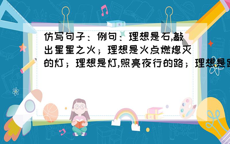 仿写句子：例句：理想是石,敲出星星之火；理想是火点燃熄灭的灯；理想是灯,照亮夜行的路；理想是路,引你走到黎明.仿写：理想是种