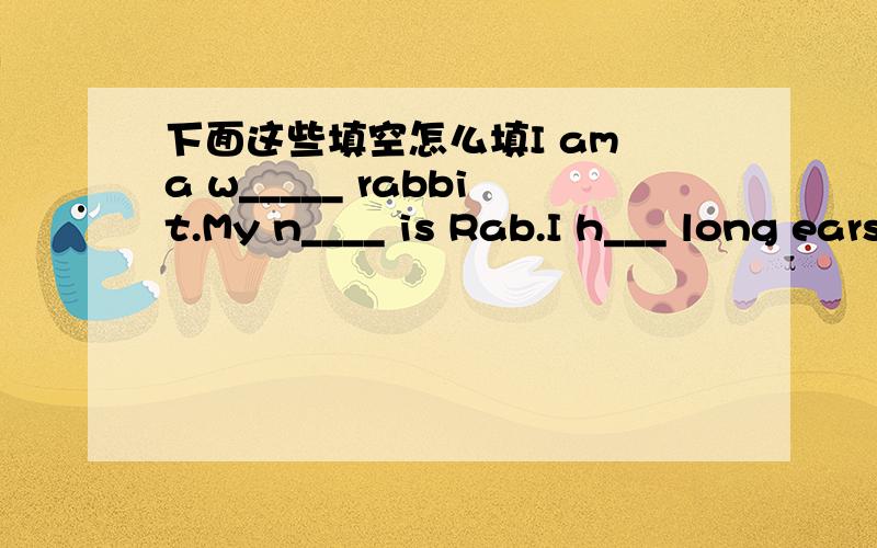 下面这些填空怎么填I am a w_____ rabbit.My n____ is Rab.I h___ long ears,big eyes and a pink nose.I study in an animal s______.My t____ is a brown dog.She is a goodteacher.I have classes from Mondoy to Fridoy.I have three classes inthe mornin