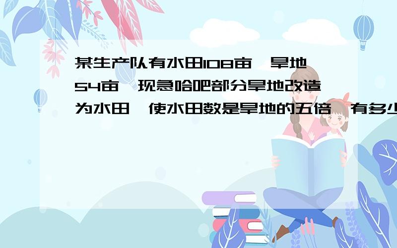 某生产队有水田108亩,旱地54亩,现急哈吧部分旱地改造为水田,使水田数是旱地的五倍,有多少亩旱地要改造为水田?要对的!