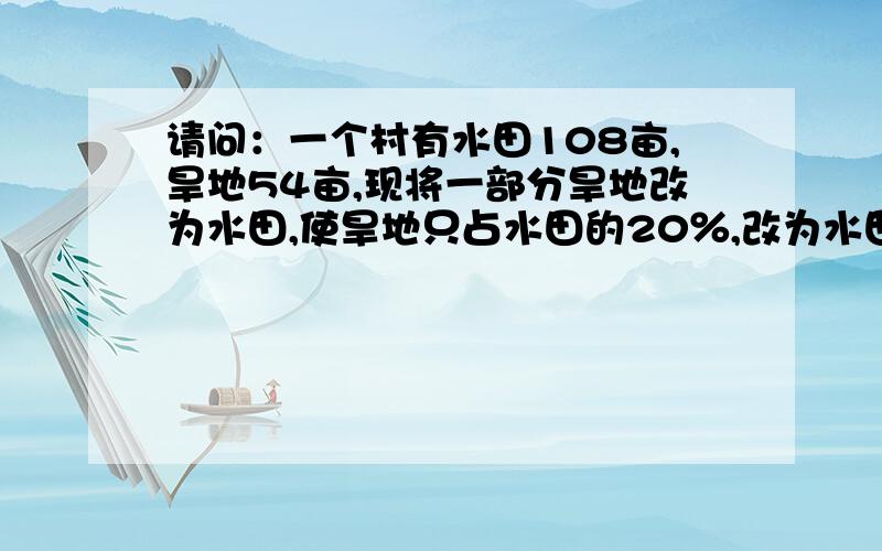 请问：一个村有水田108亩,旱地54亩,现将一部分旱地改为水田,使旱地只占水田的20％,改为水田的旱地几亩可以要具体方法不,我要的是理解.