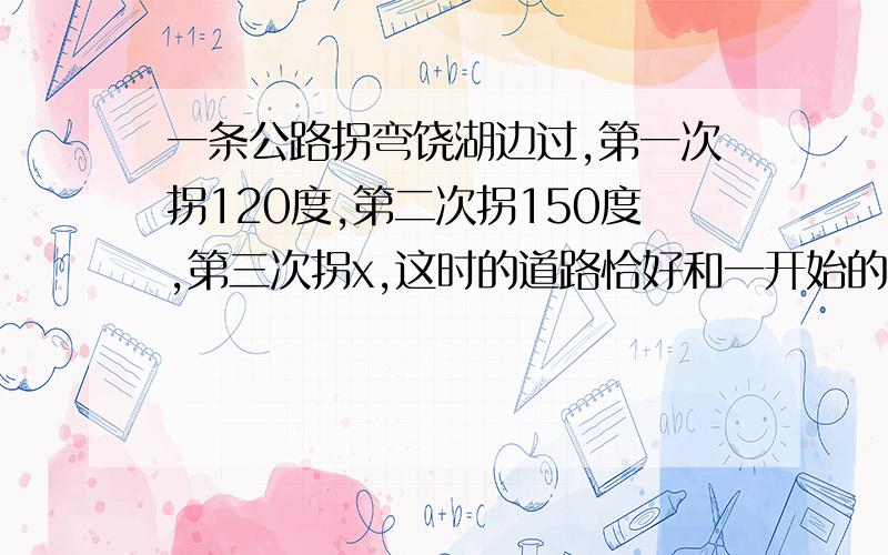 一条公路拐弯饶湖边过,第一次拐120度,第二次拐150度,第三次拐x,这时的道路恰好和一开始的道路平行,求求x