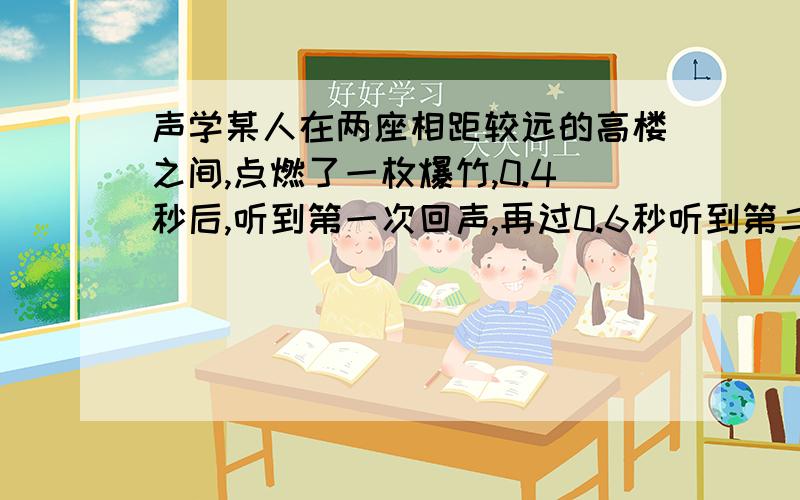 声学某人在两座相距较远的高楼之间,点燃了一枚爆竹,0.4秒后,听到第一次回声,再过0.6秒听到第二次回声,问,再经过多久才能听到都三次回声?两座高楼之间的距离为多少?（声音在空气中的传