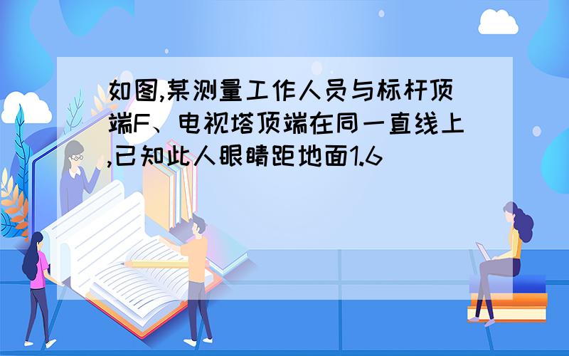 如图,某测量工作人员与标杆顶端F、电视塔顶端在同一直线上,已知此人眼睛距地面1.6