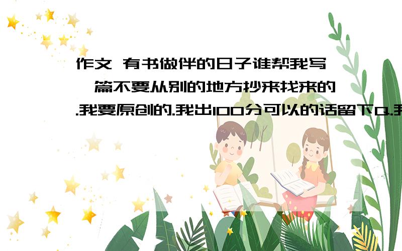 作文 有书做伴的日子谁帮我写一篇不要从别的地方抄来找来的.我要原创的.我出100分可以的话留下Q.我加你的说.分嫌不够可以商量.