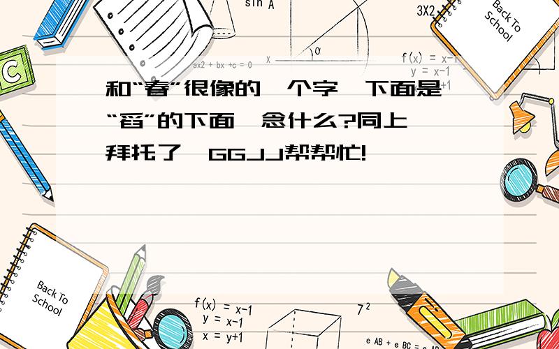 和“春”很像的一个字,下面是“舀”的下面,念什么?同上,拜托了,GGJJ帮帮忙!