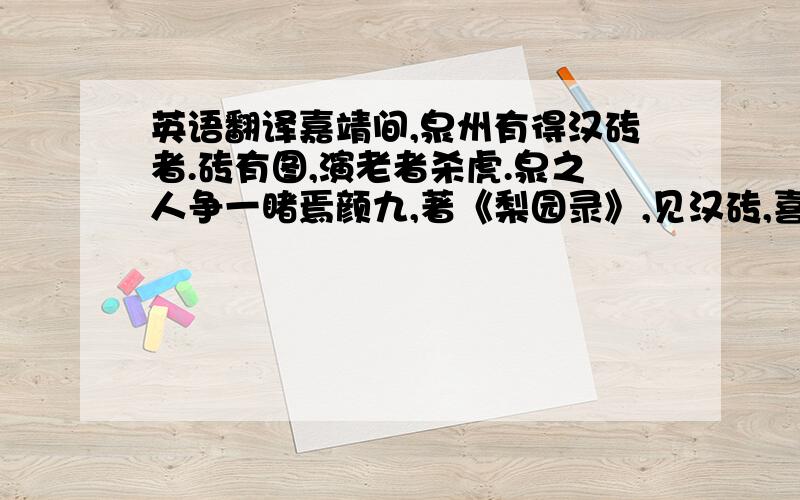 英语翻译嘉靖间,泉州有得汉砖者.砖有图,演老者杀虎.泉之人争一睹焉颜九,著《梨园录》,见汉砖,喜动眉宇,曰：“此东海黄公之戏也,见之载记,未得其实.今此砖复于见世.宁非梨园之幸乎?”蔡