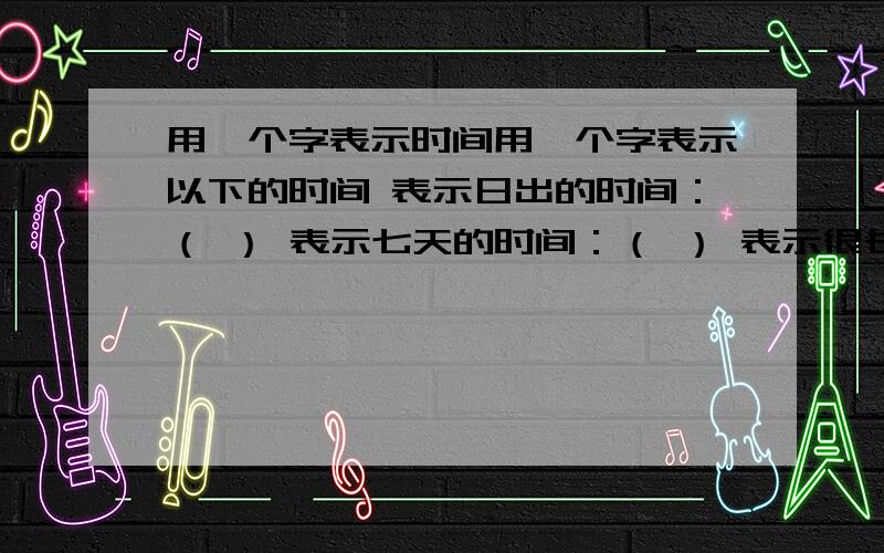 用一个字表示时间用一个字表示以下的时间 表示日出的时间：（ ） 表示七天的时间：（ ） 表示很长的时间：（ ） 表示十天的时间：（ ） 表示黄昏的时间：（ ） 表示白天的时间：（ ）