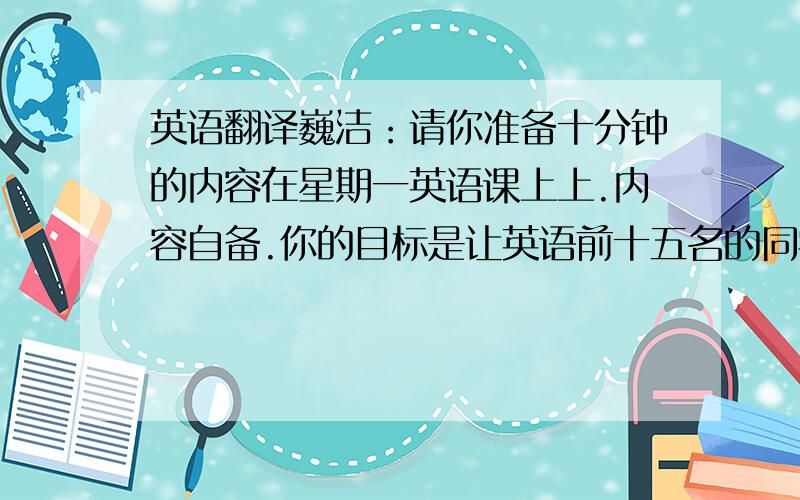 英语翻译巍洁：请你准备十分钟的内容在星期一英语课上上.内容自备.你的目标是让英语前十五名的同学听懂.