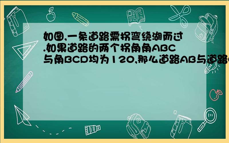 如图,一条道路需拐弯绕湖而过.如果道路的两个拐角角ABC与角BCD均为120,那么道路AB与道路CD平行吗?为什么